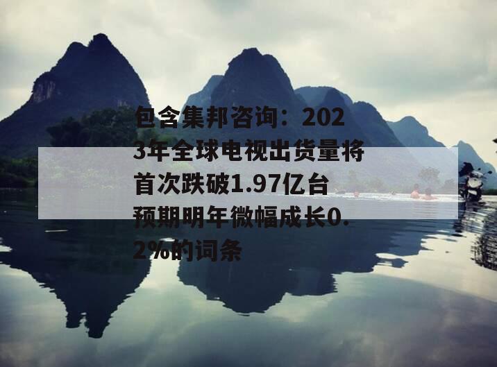 包含集邦咨询：2023年全球电视出货量将首次跌破1.97亿台预期明年微幅成长0.2%的词条