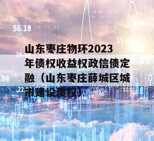 山东枣庄物环2023年债权收益权政信债定融（山东枣庄薛城区城市建设债权）