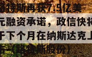 路特斯再获7.5亿美元融资承诺，政信快将于下个月在纳斯达克上市（路特斯股份）