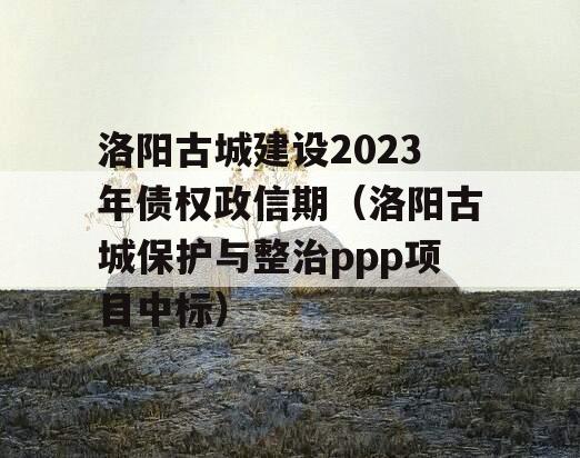 洛阳古城建设2023年债权政信期（洛阳古城保护与整治ppp项目中标）