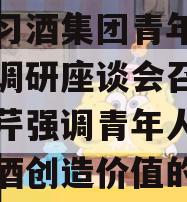 关于习酒集团青年人才代表调研座谈会召开，张德芹强调青年人才要为习酒创造价值的信息