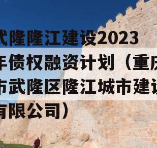 武隆隆江建设2023年债权融资计划（重庆市武隆区隆江城市建设有限公司）