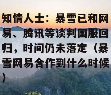 知情人士：暴雪已和网易、腾讯等谈判国服回归，时间仍未落定（暴雪网易合作到什么时候）