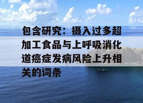 包含研究：摄入过多超加工食品与上呼吸消化道癌症发病风险上升相关的词条