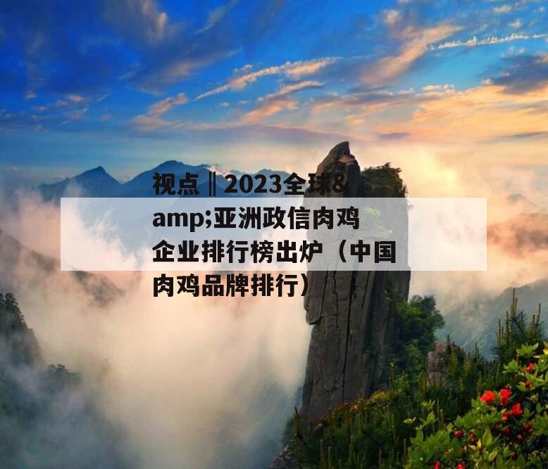 视点‖2023全球&亚洲政信肉鸡企业排行榜出炉（中国肉鸡品牌排行）