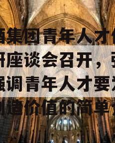 习酒集团青年人才代表调研座谈会召开，张德芹强调青年人才要为习酒创造价值的简单介绍