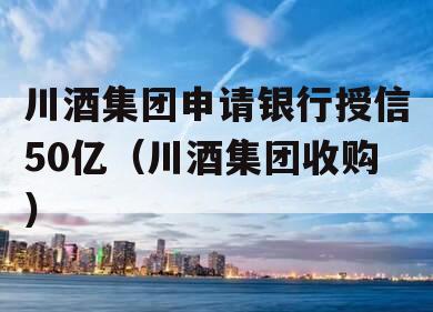 川酒集团申请银行授信50亿（川酒集团收购）