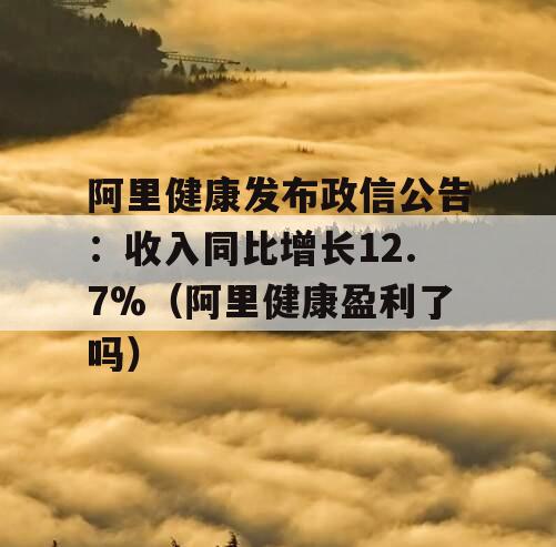阿里健康发布政信公告：收入同比增长12.7%（阿里健康盈利了吗）