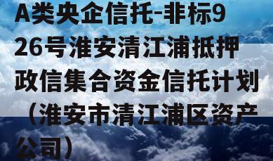 A类央企信托-非标926号淮安清江浦抵押政信集合资金信托计划（淮安市清江浦区资产公司）