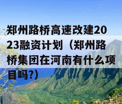 郑州路桥高速改建2023融资计划（郑州路桥集团在河南有什么项目吗?）