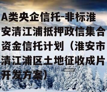 A类央企信托-非标淮安清江浦抵押政信集合资金信托计划（淮安市清江浦区土地征收成片开发方案）