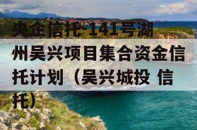 央企信托-141号湖州吴兴项目集合资金信托计划（吴兴城投 信托）