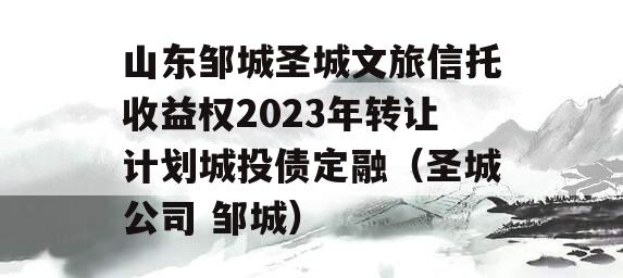 山东邹城圣城文旅信托收益权2023年转让计划城投债定融（圣城公司 邹城）