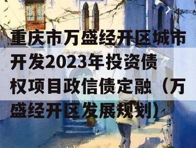 重庆市万盛经开区城市开发2023年投资债权项目政信债定融（万盛经开区发展规划）