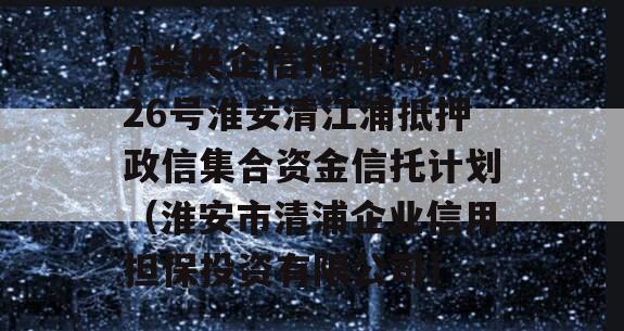 A类央企信托-非标926号淮安清江浦抵押政信集合资金信托计划（淮安市清浦企业信用担保投资有限公司）