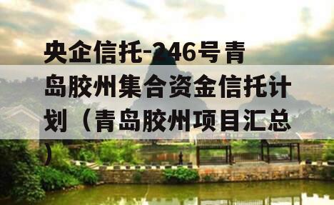 央企信托-246号青岛胶州集合资金信托计划（青岛胶州项目汇总）