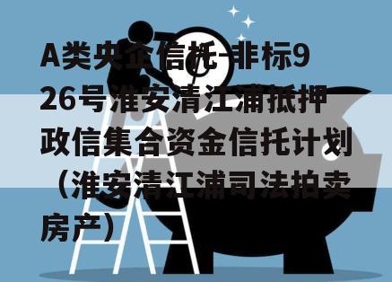 A类央企信托-非标926号淮安清江浦抵押政信集合资金信托计划（淮安清江浦司法拍卖房产）