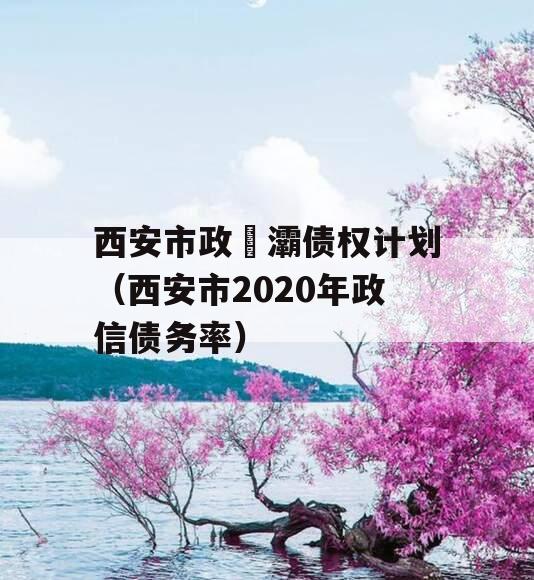 西安市政浐灞债权计划（西安市2020年政信债务率）