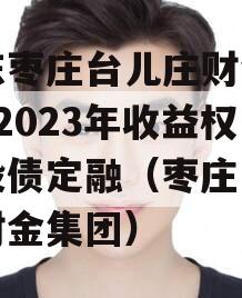 山东枣庄台儿庄财金D1号2023年收益权城投债定融（枣庄高新区财金集团）