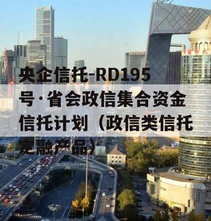 央企信托-RD195号·省会政信集合资金信托计划（政信类信托定融产品）