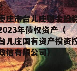 枣庄市台儿庄财金投资2023年债权资产（台儿庄国有资产投资控政信有限公司）