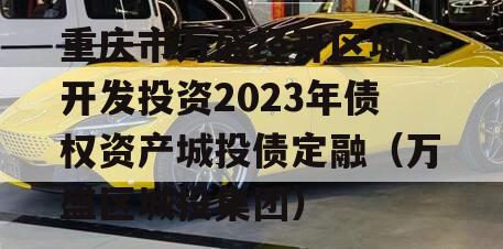 重庆市万盛经开区城市开发投资2023年债权资产城投债定融（万盛区城投集团）