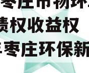 山东枣庄市物环2023年债权收益权（2020年枣庄环保新动向）