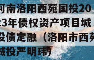 河南洛阳西苑国投2023年债权资产项目城投债定融（洛阳市西苑城投严明玮）