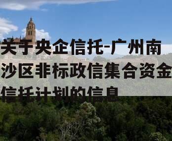 关于央企信托-广州南沙区非标政信集合资金信托计划的信息