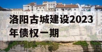 洛阳古城建设2023年债权一期