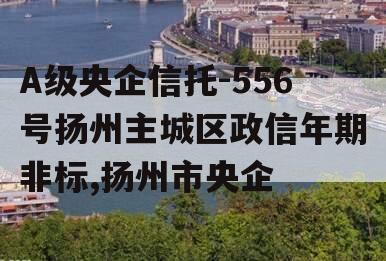 A级央企信托-556号扬州主城区政信年期非标,扬州市央企