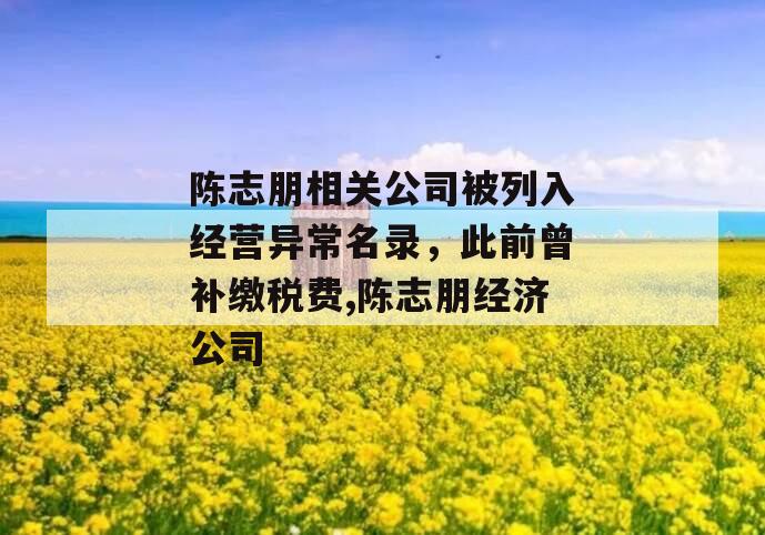 陈志朋相关公司被列入经营异常名录，此前曾补缴税费,陈志朋经济公司