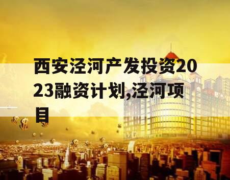 西安泾河产发投资2023融资计划,泾河项目