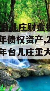 枣庄台儿庄财金投资2023年债权资产,2021年台儿庄重大项目