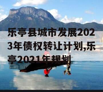 乐亭县城市发展2023年债权转让计划,乐亭2021年规划