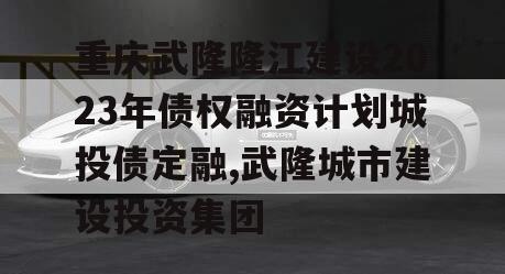 重庆武隆隆江建设2023年债权融资计划城投债定融,武隆城市建设投资集团