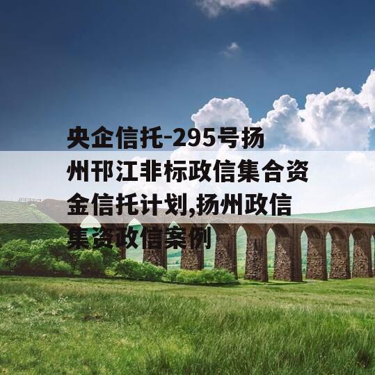 央企信托-295号扬州邗江非标政信集合资金信托计划,扬州政信集资政信案例