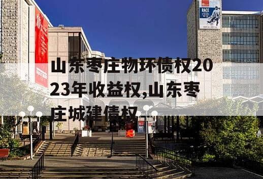 山东枣庄物环债权2023年收益权,山东枣庄城建债权