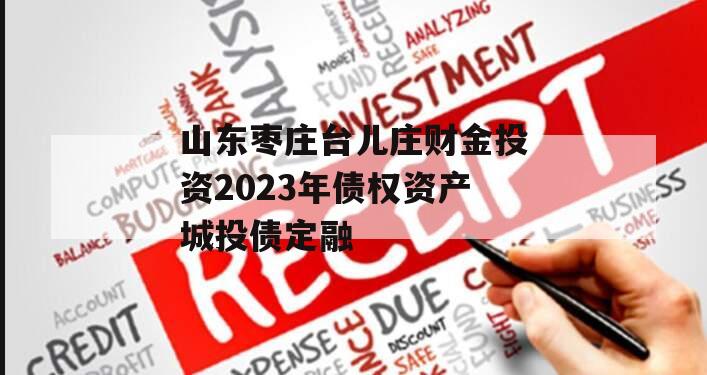 山东枣庄台儿庄财金投资2023年债权资产城投债定融