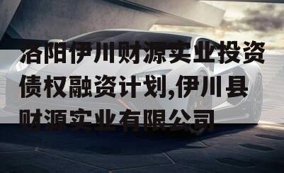 洛阳伊川财源实业投资债权融资计划,伊川县财源实业有限公司