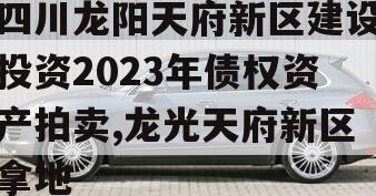 四川龙阳天府新区建设投资2023年债权资产拍卖,龙光天府新区拿地