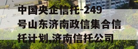 中国央企信托-249号山东济南政信集合信托计划,济南信托公司