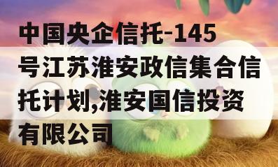 中国央企信托-145号江苏淮安政信集合信托计划,淮安国信投资有限公司