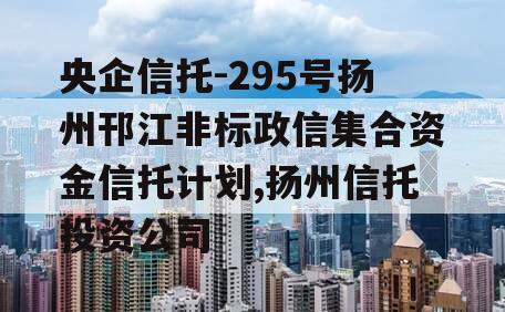 央企信托-295号扬州邗江非标政信集合资金信托计划,扬州信托投资公司