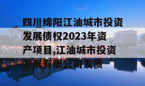 四川绵阳江油城市投资发展债权2023年资产项目,江油城市投资发展有限公司发债