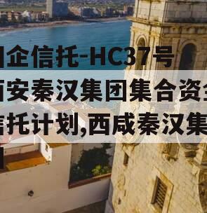 国企信托-HC37号西安秦汉集团集合资金信托计划,西咸秦汉集团