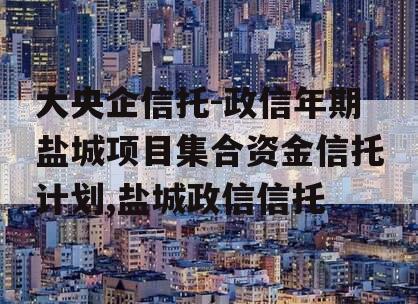 大央企信托-政信年期盐城项目集合资金信托计划,盐城政信信托