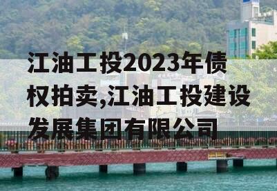 江油工投2023年债权拍卖,江油工投建设发展集团有限公司