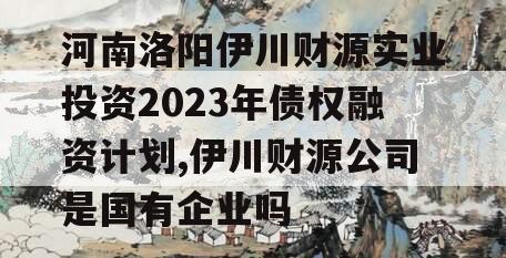 河南洛阳伊川财源实业投资2023年债权融资计划,伊川财源公司是国有企业吗