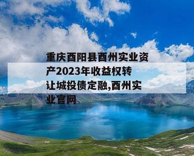 重庆酉阳县酉州实业资产2023年收益权转让城投债定融,酉州实业官网